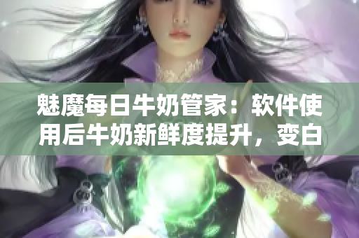 魅魔每日牛奶管家：軟件使用后牛奶新鮮度提升，變白變甜