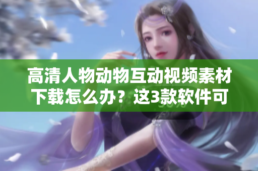 高清人物動物互動視頻素材下載怎么辦？這3款軟件可以幫你！