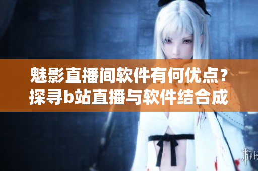魅影直播間軟件有何優(yōu)點(diǎn)？探尋b站直播與軟件結(jié)合成果