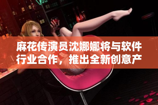 麻花傳演員沈娜娜將與軟件行業(yè)合作，推出全新創(chuàng)意產(chǎn)品