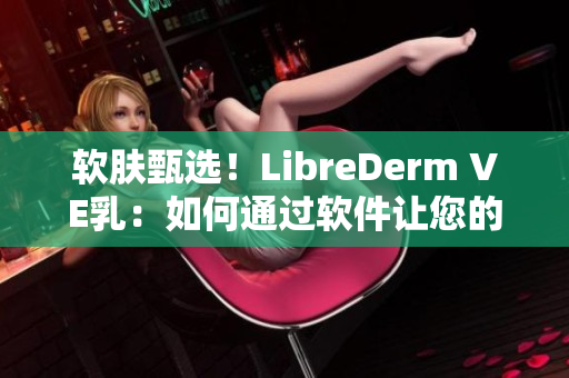 軟膚甄選！LibreDerm VE乳：如何通過(guò)軟件讓您的肌膚煥發(fā)自然光澤