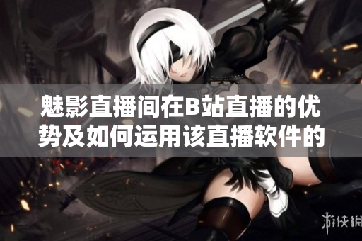 魅影直播間在B站直播的優(yōu)勢(shì)及如何運(yùn)用該直播軟件的指南
