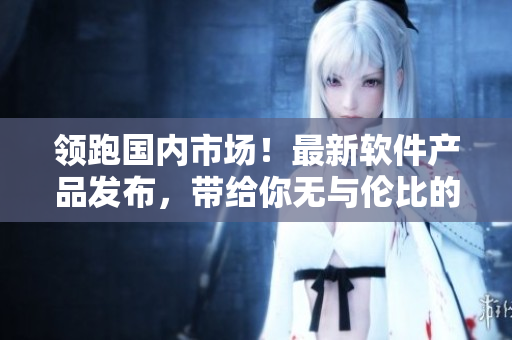 領(lǐng)跑國內(nèi)市場！最新軟件產(chǎn)品發(fā)布，帶給你無與倫比的高清視覺體驗