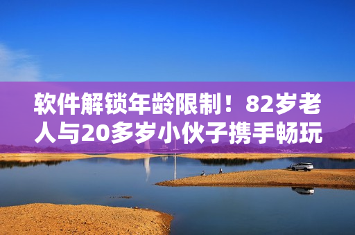 軟件解鎖年齡限制！82歲老人與20多歲小伙子攜手暢玩軟件教程