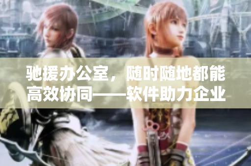馳援辦公室，隨時隨地都能高效協(xié)同——軟件助力企業(yè)協(xié)同工作