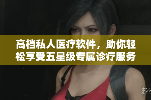 高檔私人醫(yī)療軟件，助你輕松享受五星級專屬診療服務(wù)