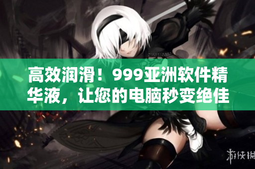 高效潤滑！999亞洲軟件精華液，讓您的電腦秒變絕佳性能