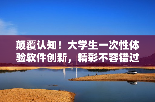 顛覆認(rèn)知！大學(xué)生一次性體驗(yàn)軟件創(chuàng)新，精彩不容錯(cuò)過(guò)