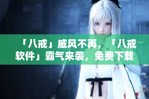 「八戒」威風(fēng)不再，「八戒軟件」霸氣來(lái)襲，免費(fèi)下載，輕松實(shí)現(xiàn)各項(xiàng)操作！
