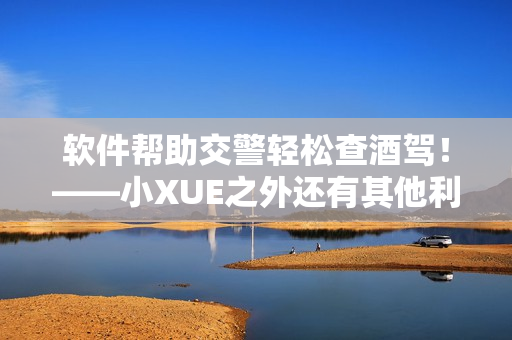 軟件幫助交警輕松查酒駕！——小XUE之外還有其他利器！