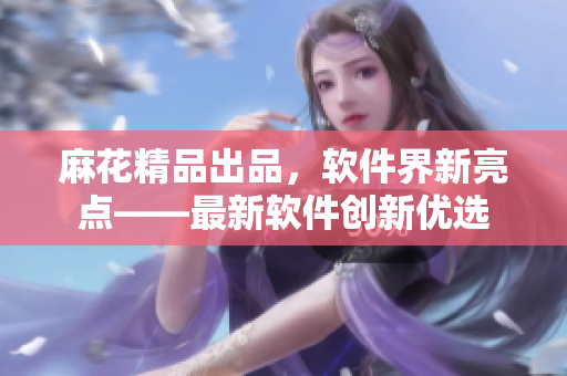 麻花精品出品，軟件界新亮點(diǎn)——最新軟件創(chuàng)新優(yōu)選