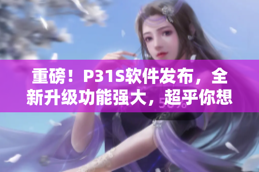 重磅！P31S軟件發(fā)布，全新升級(jí)功能強(qiáng)大，超乎你想象！
