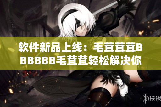 軟件新品上線：毛茸茸茸BBBBBB毛茸茸輕松解決你的操作問(wèn)題