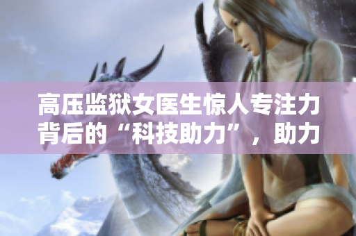 高壓監(jiān)獄女醫(yī)生驚人專注力背后的“科技助力”，助力受刑人恢復(fù)心理健康