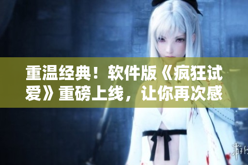 重溫經(jīng)典！軟件版《瘋狂試愛》重磅上線，讓你再次感受初戀的心動與激情