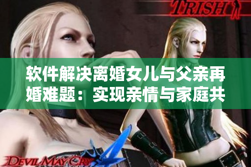 軟件解決離婚女兒與父親再婚難題：實(shí)現(xiàn)親情與家庭共同體