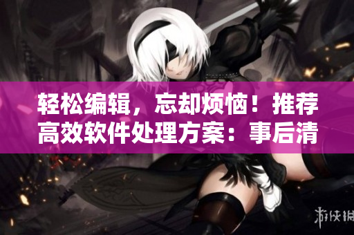 輕松編輯，忘卻煩惱！推薦高效軟件處理方案：事后清晨編輯軟件