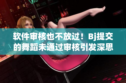 軟件審核也不放過！Bj提交的舞蹈未通過審核引發(fā)深思  軟件審查仍存爭議