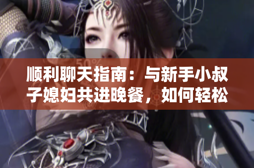 順利聊天指南：與新手小叔子媳婦共進晚餐，如何輕松交流軟件使用心得？