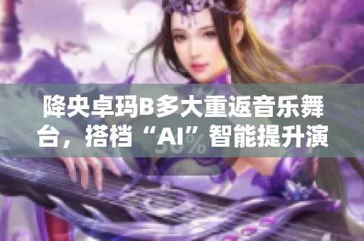 降央卓瑪B多大重返音樂舞臺，搭檔“AI”智能提升演唱效果