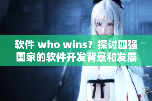 軟件 who wins？探討四強國家的軟件開發(fā)背景和發(fā)展現(xiàn)狀