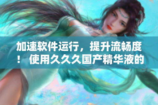 加速軟件運(yùn)行，提升流暢度！ 使用久久久國產(chǎn)精華液的優(yōu)勢
