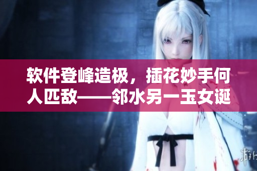 軟件登峰造極，插花妙手何人匹敵——鄰水另一玉女誕生