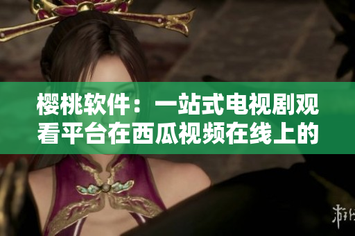 櫻桃軟件：一站式電視劇觀看平臺(tái)在西瓜視頻在線上的體驗(yàn)分享
