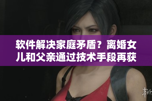 軟件解決家庭矛盾？離婚女兒和父親通過技術手段再獲新生！