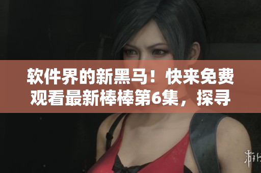 軟件界的新黑馬！快來免費觀看最新棒棒第6集，探尋軟件行業(yè)的崛起密碼！
