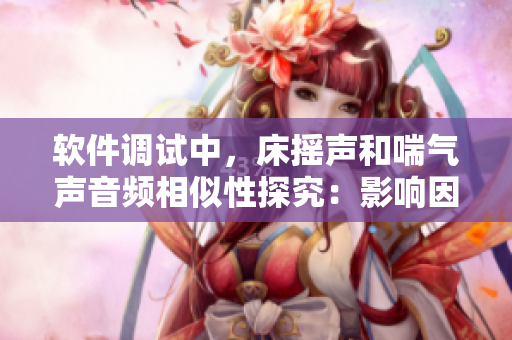 軟件調(diào)試中，床搖聲和喘氣聲音頻相似性探究：影響因素分析與優(yōu)化建議