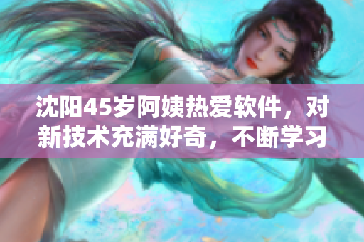 沈陽45歲阿姨熱愛軟件，對新技術充滿好奇，不斷學習提高自己的技能水平。