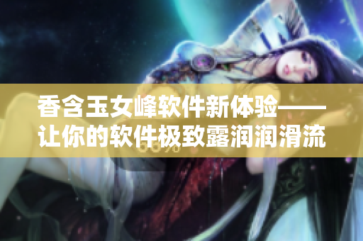 香含玉女峰軟件新體驗——讓你的軟件極致露潤潤滑流暢體驗