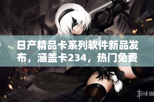 日產(chǎn)精品卡系列軟件新品發(fā)布，涵蓋卡234，熱門免費下載