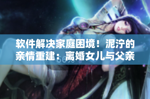 軟件解決家庭困境！泥濘的親情重建：離婚女兒與父親重回夫妻之路