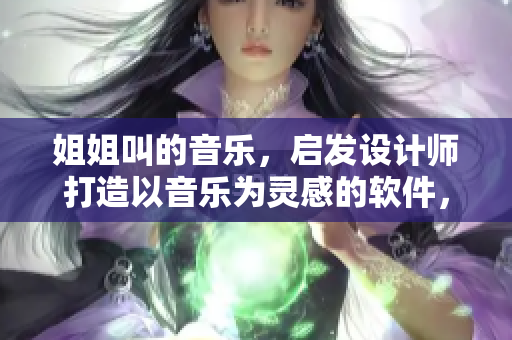 姐姐叫的音樂，啟發(fā)設(shè)計(jì)師打造以音樂為靈感的軟件，打造極致用戶體驗(yàn)！