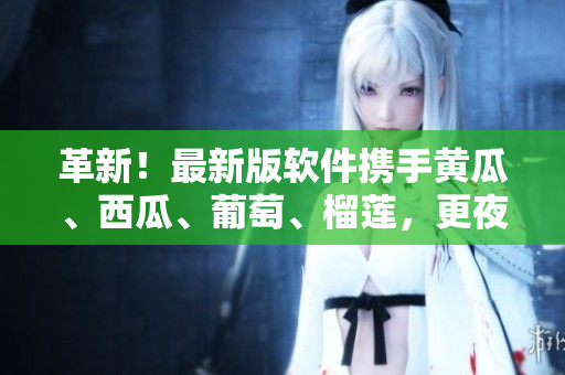 革新！最新版軟件攜手黃瓜、西瓜、葡萄、榴蓮，更夜更激情！