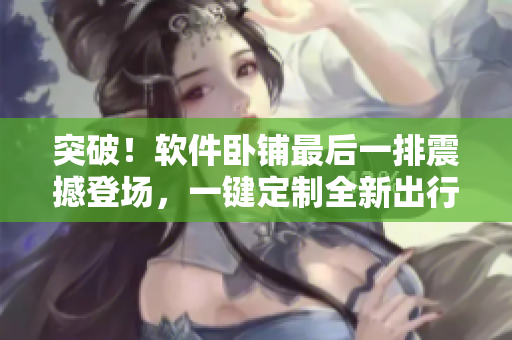 突破！軟件臥鋪最后一排震撼登場，一鍵定制全新出行方案！