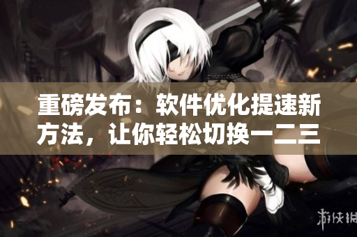 重磅發(fā)布：軟件優(yōu)化提速新方法，讓你輕松切換一二三區(qū)！