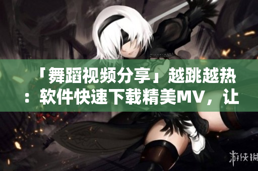 「舞蹈視頻分享」越跳越熱：軟件快速下載精美MV，讓你輕松舞蹈跳起來！