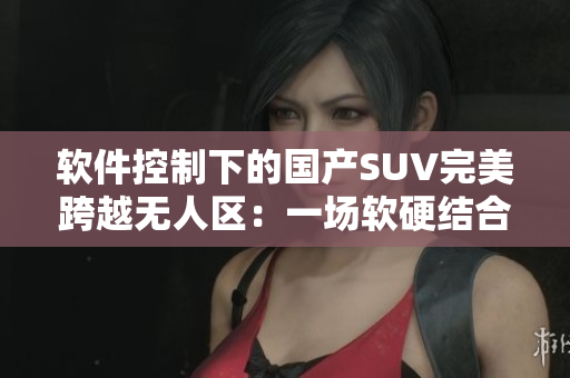 軟件控制下的國產(chǎn)SUV完美跨越無人區(qū)：一場(chǎng)軟硬結(jié)合的駕駛新體驗(yàn)