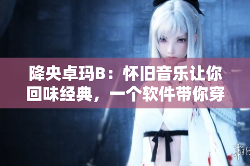 降央卓瑪B：懷舊音樂讓你回味經(jīng)典，一個(gè)軟件帶你穿越到過去。