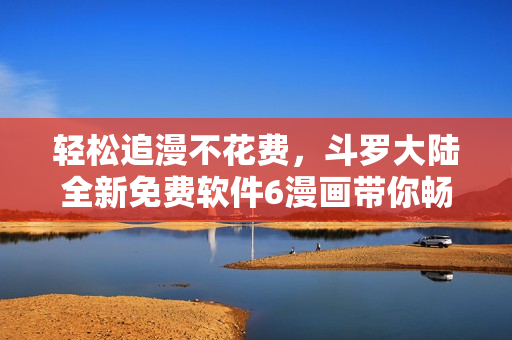 輕松追漫不花費，斗羅大陸全新免費軟件6漫畫帶你暢享漫畫世界
