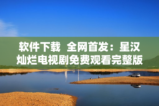 軟件下載  全網(wǎng)首發(fā)：星漢燦爛電視劇免費(fèi)觀看完整版