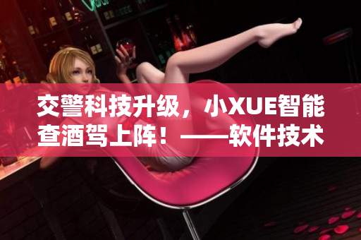 交警科技升級(jí)，小XUE智能查酒駕上陣！——軟件技術(shù)助力交通安全！