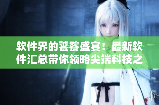 軟件界的饕餮盛宴！最新軟件匯總帶你領(lǐng)略尖端科技之美