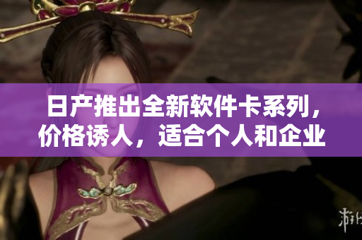 日產(chǎn)推出全新軟件卡系列，價(jià)格誘人，適合個(gè)人和企業(yè)！