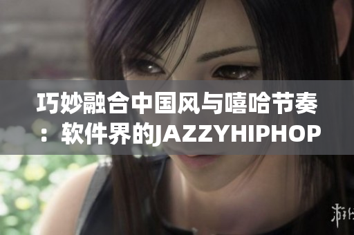 巧妙融合中國風(fēng)與嘻哈節(jié)奏：軟件界的JAZZYHIPHOP革新