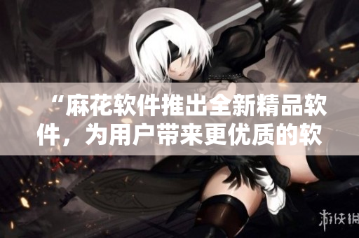 “麻花軟件推出全新精品軟件，為用戶帶來更優(yōu)質(zhì)的軟件體驗(yàn)”