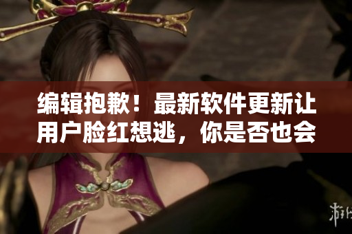 編輯抱歉！最新軟件更新讓用戶臉紅想逃，你是否也會(huì)中招？